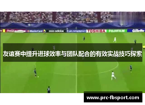 友谊赛中提升进球效率与团队配合的有效实战技巧探索