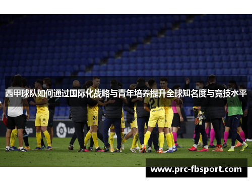 西甲球队如何通过国际化战略与青年培养提升全球知名度与竞技水平 西甲球队如何通过国际化战略与青年培养提升全球知名度与竞技水平