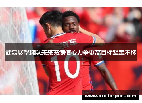 武磊展望球队未来充满信心力争更高目标坚定不移