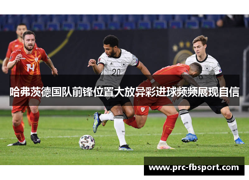 哈弗茨德国队前锋位置大放异彩进球频频展现自信