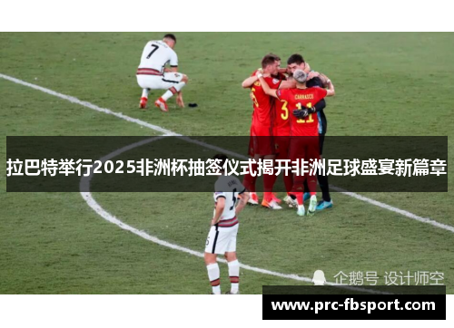 拉巴特举行2025非洲杯抽签仪式揭开非洲足球盛宴新篇章 拉巴特举行2025非洲杯抽签仪式揭开非洲足球盛宴新篇章